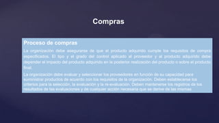 Compras
Proceso de compras
La organización debe asegurarse de que el producto adquirido cumple los requisitos de compra
especificados. El tipo y el grado del control aplicado al proveedor y al producto adquirido debe
depender el impacto del producto adquirido en la posterior realización del producto o sobre el producto
final.
La organización debe evaluar y seleccionar los proveedores en función de su capacidad para
suministrar productos de acuerdo con los requisitos de la organización. Deben establecerse los
criterios para la selección, la evaluación y la re-evaluación. Deben mantenerse los registros de los
resultados de las evaluaciones y de cualquier acción necesaria que se derive de las mismas

 