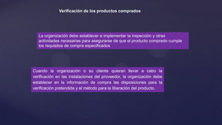 Verificación de los productos comprados

La organización debe establecer e implementar la inspección y otras
actividades necesarias para asegurarse de que el producto comprado cumple
los requisitos de compra especificados

Cuando la organización o su cliente quieran llevar a cabo la
verificación en las instalaciones del proveedor, la organización debe
establecer en la información de compra las disposiciones para la
verificación pretendida y el método para la liberación del producto.

 