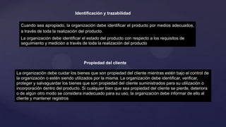 Identificación y trazabilidad
Cuando sea apropiado, la organización debe identificar el producto por medios adecuados,
a través de toda la realización del producto.

La organización debe identificar el estado del producto con respecto a los requisitos de
seguimiento y medición a través de toda la realización del producto

Propiedad del cliente
La organización debe cuidar los bienes que son propiedad del cliente mientras estén bajo el control de
la organización o estén siendo utilizados por la misma. La organización debe identificar, verificar,
proteger y salvaguardar los bienes que son propiedad del cliente suministrados para su utilización o
incorporación dentro del producto. Si cualquier bien que sea propiedad del cliente se pierde, deteriora
o de algún otro modo se considera inadecuado para su uso, la organización debe informar de ello al
cliente y mantener registros

 