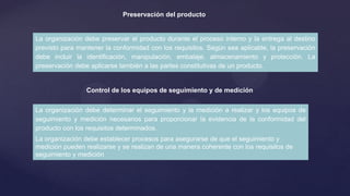 Preservación del producto

La organización debe preservar el producto durante el proceso interno y la entrega al destino
previsto para mantener la conformidad con los requisitos. Según sea aplicable, la preservación
debe incluir la identificación, manipulación, embalaje, almacenamiento y protección. La
preservación debe aplicarse también a las partes constitutivas de un producto.

Control de los equipos de seguimiento y de medición
La organización debe determinar el seguimiento y la medición a realizar y los equipos de
seguimiento y medición necesarios para proporcionar la evidencia de la conformidad del
producto con los requisitos determinados.

La organización debe establecer procesos para asegurarse de que el seguimiento y
medición pueden realizarse y se realizan de una manera coherente con los requisitos de
seguimiento y medición

 