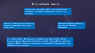 Revisión del diseño y desarrollo
En las etapas adecuadas, debes realizarse revisiones
sistemáticas del diseño y desarrollo de acuerdo con lo
planificado

evaluar la capacidad de los resultados
de diseño y desarrollo para cumplir
los requisitos

identificar cualquier problema y
proponer las acciones
necesarias

Los participantes en dichas revisiones deben incluir representantes de las
funciones relacionadas con la(s) etapa(s) de diseño y desarrollo que se está(n)
revisando. Deben mantenerse registros de los resultados de las revisiones y de
cualquier acción necesaria

 