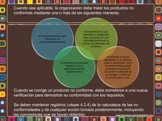 Cuando sea aplicable, la organización debe tratar los productos no
conformes mediante una o más de las siguientes maneras:

a) tomando acciones para
eliminar la no
conformidad detectada;

b) autorizando su uso,
liberación o aceptación
bajo concesión por una
autoridad pertinente y,
cuando sea aplicable, por
el cliente;

c) tomando acciones para
impedir su uso o
aplicación prevista
originalmente;

d) tomando acciones
apropiadas a los efectos,
reales o potenciales, de la
no conformidad cuando
se detecta un producto
no conforme después de
su entrega o cuando ya
ha comenzado su uso.

Cuando se corrige un producto no conforme, debe someterse a una nueva
verificación para demostrar su conformidad con los requisitos.
Se deben mantener registros (véase 4.2.4) de la naturaleza de las no
conformidades y de cualquier acción tomada posteriormente, incluyendo
las concesiones que se hayan obtenido.

 