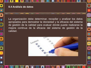 8.4 Análisis de datos

La organización debe determinar, recopilar y analizar los datos
apropiados para demostrar la idoneidad y la eficacia del sistema
de gestión de la calidad para evaluar dónde puede realizarse la
mejora continua de la eficacia del sistema de gestión de la
calidad.

 
