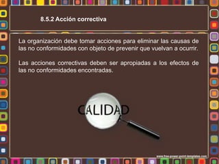8.5.2 Acción correctiva

La organización debe tomar acciones para eliminar las causas de
las no conformidades con objeto de prevenir que vuelvan a ocurrir.
Las acciones correctivas deben ser apropiadas a los efectos de
las no conformidades encontradas.

 