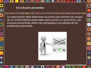 8.5.3 Acción preventiva

La organización debe determinar acciones para eliminar las causas
de no conformidades potenciales para prevenir su ocurrencia. Las
acciones preventivas deben ser apropiadas a los efectos de los
problemas potenciales.

 