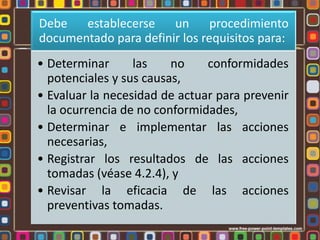 Debe
establecerse
un
procedimiento
documentado para definir los requisitos para:
• Determinar
las
no
conformidades
potenciales y sus causas,
• Evaluar la necesidad de actuar para prevenir
la ocurrencia de no conformidades,
• Determinar e implementar las acciones
necesarias,
• Registrar los resultados de las acciones
tomadas (véase 4.2.4), y
• Revisar la eficacia de las acciones
preventivas tomadas.

 