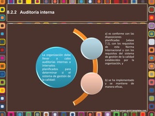 8.2.2 Auditoría interna

La organización debe
llevar
a
cabo
auditorías internas a
intervalos
planificados
para
determinar si el
sistema de gestión de
la calidad:

a) es conforme con las
disposiciones
planificadas
(véase
7.1), con los requisitos
de
esta
Norma
Internacional y con los
requisitos del sistema
de gestión de la calidad
establecidos por la
organización, y

b) se ha implementado
y se mantiene de
manera eficaz,

 