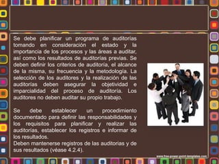 Se debe planificar un programa de auditorías
tomando en consideración el estado y la
importancia de los procesos y las áreas a auditar,
así como los resultados de auditorías previas. Se
deben definir los criterios de auditoría, el alcance
de la misma, su frecuencia y la metodología. La
selección de los auditores y la realización de las
auditorías deben asegurar la objetividad e
imparcialidad del proceso de auditoría. Los
auditores no deben auditar su propio trabajo.
Se
debe
establecer
un
procedimiento
documentado para definir las responsabilidades y
los requisitos para planificar y realizar las
auditorías, establecer los registros e informar de
los resultados.
Deben mantenerse registros de las auditorias y de
sus resultados (véase 4.2.4).

 