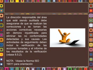 La dirección responsable del área
que esté siendo auditada debe
asegurarse de que se realizan las
correcciones y se toman las
acciones correctivas necesarias
sin demora injustificada para
eliminar las no conformidades
detectadas y sus causas. Las
actividades de seguimiento deben
incluir la verificación de las
acciones tomadas y el informe de
los resultados de la verificación
(véase 8.5.2).
NOTA Véase la Norma ISO
19011 para orientación

 