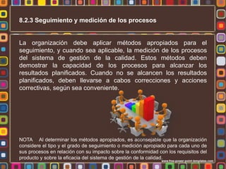 8.2.3 Seguimiento y medición de los procesos

La organización debe aplicar métodos apropiados para el
seguimiento, y cuando sea aplicable, la medición de los procesos
del sistema de gestión de la calidad. Estos métodos deben
demostrar la capacidad de los procesos para alcanzar los
resultados planificados. Cuando no se alcancen los resultados
planificados, deben llevarse a cabos correcciones y acciones
correctivas, según sea conveniente.

NOTA Al determinar los métodos apropiados, es aconsejable que la organización
considere el tipo y el grado de seguimiento o medición apropiado para cada uno de
sus procesos en relación con su impacto sobre la conformidad con los requisitos del
producto y sobre la eficacia del sistema de gestión de la calidad.

 