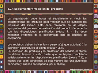 8.2.4 Seguimiento y medición del producto

La organización debe hacer el seguimiento y medir las
características del producto para verificar que se cumplen los
requisitos del mismo. Esto debe realizarse en las etapas
apropiadas del proceso de realización del producto de acuerdo
con las disposiciones planificadas (véase 7.1). Se debe
mantener evidencia de la conformidad con los criterios de
aceptación.
Los registros deben indicar la(s) persona(s) que autoriza(n) la
liberación del producto al cliente (véase 4.2.4).
La liberación del producto y la prestación del servicio al cliente
no deben llevarse a cabo hasta que se hayan completado
satisfactoriamente las disposiciones planificadas (véase 7.1), a
menos que sean aprobados de otra manera por una autoridad
pertinente y, cuando corresponda, por el cliente.

 