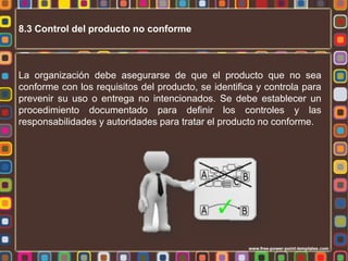 8.3 Control del producto no conforme

La organización debe asegurarse de que el producto que no sea
conforme con los requisitos del producto, se identifica y controla para
prevenir su uso o entrega no intencionados. Se debe establecer un
procedimiento documentado para definir los controles y las
responsabilidades y autoridades para tratar el producto no conforme.

 