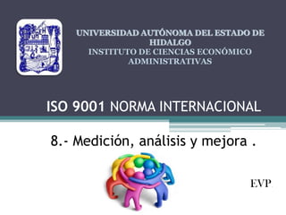 UNIVERSIDAD AUTÓNOMA DEL ESTADO DE
HIDALGO
INSTITUTO DE CIENCIAS ECONÓMICO
ADMINISTRATIVAS

ISO 9001 NORMA INTERNACIONAL

8.- Medición, análisis y mejora .
EVP.

 