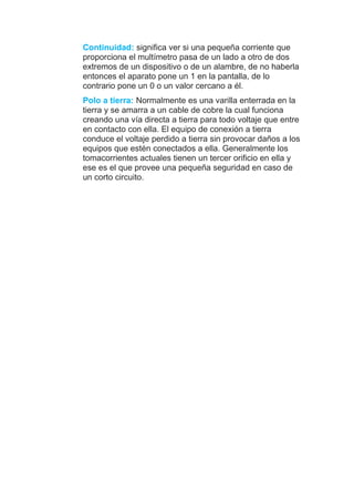 Continuidad: significa ver si una pequeña corriente que
proporciona el multímetro pasa de un lado a otro de dos
extremos de un dispositivo o de un alambre, de no haberla
entonces el aparato pone un 1 en la pantalla, de lo
contrario pone un 0 o un valor cercano a él.
Polo a tierra: Normalmente es una varilla enterrada en la
tierra y se amarra a un cable de cobre la cual funciona
creando una vía directa a tierra para todo voltaje que entre
en contacto con ella. El equipo de conexión a tierra
conduce el voltaje perdido a tierra sin provocar daños a los
equipos que estén conectados a ella. Generalmente los
tomacorrientes actuales tienen un tercer orificio en ella y
ese es el que provee una pequeña seguridad en caso de
un corto circuito.
 