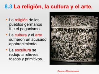 8.3 La religión, la cultura y el arte.

La religión de los
pueblos germanos
fue el paganismo.

La cultura y el arte
sufrieron un acusado
apobrecimiento.

La escultura se
redujo a relieves
toscos y primitivos.
Guerras Marcómanas
 