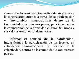 -Fomentar la contribución activa de los jóvenes a
la construcción europea a través de su participación
en intercambios transnacionales dentro de la
Comunidad o con terceros países, para incrementar
la comprensión de la diversidad cultural de Europa y
sus valores comunes fundamentales.
- Reforzar el sentido de la solidaridad,
intensificando la participación de los jóvenes en
actividades transnacionales de servicio a la
colectividad, dentro de la comunidad o con terceros
países.
 