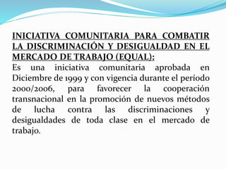 INICIATIVA COMUNITARIA PARA COMBATIR
LA DISCRIMINACIÓN Y DESIGUALDAD EN EL
MERCADO DE TRABAJO (EQUAL):
Es una iniciativa comunitaria aprobada en
Diciembre de 1999 y con vigencia durante el período
2000/2006, para favorecer la cooperación
transnacional en la promoción de nuevos métodos
de lucha contra las discriminaciones y
desigualdades de toda clase en el mercado de
trabajo.
 