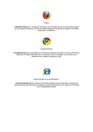 Firefox

 El Mozilla Firefox és un navegador web gratuït, de codi obert, basat en el codi desenvolupat
 dins el projecte Mozilla.org. Les seves característiques principals són la rapidesa i la facilitat
                                    d'instal·lació i d'utilització.




                                         Google Chrome

El Google Chrome és el navegador de codi obert de Google, disponible en més de 40 idiomes,
    incloent-hi el català. Està concebut no únicament com un navegador, sinó també com a
                            plataforma per a pàgines i aplicacions web.




                              Internet Explorer per al Windows 7

 L'Internet Explorer 9.0 és la darrera versió del navegador web de Microsoft. Incorpora les
característiques estàndards dels navegadors de darrera generació, amb millores en la facilitat
                                d'ús, compatibilitat de webs.
 