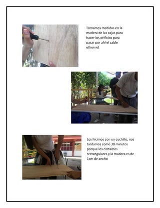 Tomamos medidas en la
madera de las cajas para
hacer los orificios para
pasar por ahí el cable
ethernet
Los hicimos con un cuchillo, nos
tardamos como 30 minutos
porque los cortamos
rectangulares y la madera es de
1cm de ancho
 