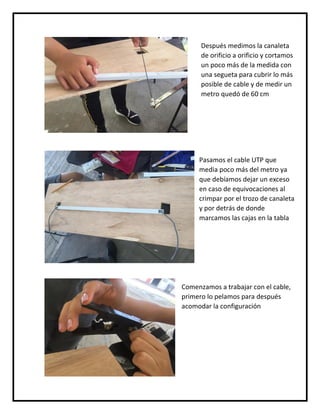 Después medimos la canaleta
de orificio a orificio y cortamos
un poco más de la medida con
una segueta para cubrir lo más
posible de cable y de medir un
metro quedó de 60 cm
Pasamos el cable UTP que
media poco más del metro ya
que debíamos dejar un exceso
en caso de equivocaciones al
crimpar por el trozo de canaleta
y por detrás de donde
marcamos las cajas en la tabla
Comenzamos a trabajar con el cable,
primero lo pelamos para después
acomodar la configuración
 