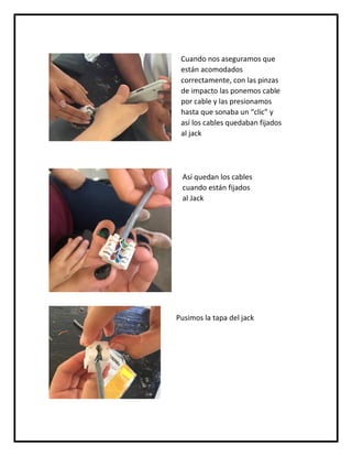 Cuando nos aseguramos que
están acomodados
correctamente, con las pinzas
de impacto las ponemos cable
por cable y las presionamos
hasta que sonaba un “clic” y
así los cables quedaban fijados
al jack
Así quedan los cables
cuando están fijados
al Jack
Pusimos la tapa del jack
 