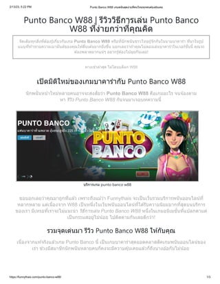 2/13/23, 5:22 PM Punto Banco W88 เกมพนันสุดง่ายที่คนไทยทุกคนต้องคุ้นเคย
https://funnythais.com/punto-banco-w88/ 1/3
Punto Banco W88 | รีวิววิธีการเล่น Punto Banco
W88 ที่ง่ายกว่าที่คุณคิด
จัดเต็มทุกสิ่งที่ต้องรู้เกี่ยวกับเกม Punto Banco W88 หรือที่นักพนันชาวไทยรู้จักกันในนามบาคาร่า ที่มาในรูป
แบบที่ท้าทายความเมามันส์ของคุณให้ตื่นเต้นมากยิ่งขึ้น บอกเลยว่าถ้าคุณไม่ลองเล่นบาคาร่าในเวอร์ชั่นนี้ คุณจะ
ต้องพลาดมากแน่ๆ อยากรู้ต้องไปลุยกันเลย!
ทางเข้าล่าสุด ไม่โดนบล็อก W88
เปิดมิติใหม่ของเกมบาคาร่ากับ Punto Banco W88
นักพนันหน้าใหม่หลายคนอาจจะสงสัยว่า Punto Banco W88 คือเกมอะไร จนจ้องตาม
หา รีวิว Punto Banco W88 กันจนมาเจอบทความนี้
บริการเกม punto banco w88
ขอบอกเลยว่าคุณมาถูกที่แล้ว เพราะถึงแม้ว่า Funnythais จะเป็นเว็บรวมบริการพนันออนไลน์ที่
หลากหลาย แต่เนื่องจาก W88 เป็นหนึ่งในเว็บพนันออนไลน์ที่ได้รับความนิยมมากที่สุดบนบริการ
ของเรา มีเหรอที่เราจะไม่แนะนำ วิธีการเล่น Punto Banco W88 หนึ่งในเกมอนิเมชั่นที่แปลกตาแต่
เป็นกระแสอยู่ไม่น้อย ไปติดตามกันเลยดีกว่า!
รวมจุดเด่นมา รีวิว Punto Banco W88 ให้กับคุณ
เนื่องจากแท้จริงแล้วเกม Punto Banco นี้ เป็นเกมบาคาร่าสุดยอดคลาสสิคเกมพนันออนไลน์ของ
เรา ช่วงมีสมาชิกนักพนันหลายคนก็คงจะมีความคุ้นเคยแล้วก็ถึงบางอ้อกันไม่น้อย
 