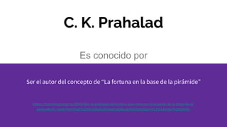 C. K. Prahalad
Es conocido por
Ser el autor del concepto de “La fortuna en la base de la pirámide”
https://hazrevista.org/rsc/2010/06/c-k-prahalad-el-hombre-que-reino-en-la-cuspide-de-la-base-de-la-
piramide/#:~:text=Pero%2C%20a%20la%20vista%20de,de%20la%20pir%C3%A1mide%20(2004).
 