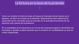 La fortuna en la base de la pirámide
Como su nombre lo indica se basa en buscar el mercado donde menos se lo
esperan, es decir en la base de la pirámide. Básicamente hace referencia al
desarrollo de los mercados para la inclusión en la actividad económica de los
sectores más pobres de la población.
En la actualidad es el mecanismo por el que las empresas lograron diversificar los
mercados y apostar a estos sectores que no tuvieron en consideración ya que los
creían inoperantes.
 