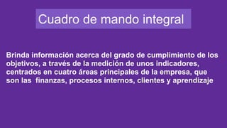 Cuadro de mando integral
Brinda información acerca del grado de cumplimiento de los
objetivos, a través de la medición de unos indicadores,
centrados en cuatro áreas principales de la empresa, que
son las finanzas, procesos internos, clientes y aprendizaje
 