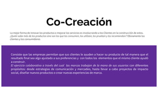 Co-Creación
La mejor forma de innovar los productos o mejorar los servicios es involucrando a los Clientes en la construcción de estos.
¿Quién sabe más de los productos sino son los que los consumen, los utilizan, los prueban y los recomiendan? Obviamente los
clientes y los consumidores
Consiste que las empresas permitan que sus clientes le ayuden a hacer su producto de tal manera que el
resultado final sea algo ajustado a sus preferencias y con todos los elementos que el mismo cliente ayudó
a construir.
El ejercicio colaborativo a través del cual las marcas trabajan de la mano de sus usuarios con diferentes
propósitos: desde estrategias de comunicación y mercadeo, hasta llevar a cabo proyectos de impacto
social, diseñar nuevos productos o crear nuevas experiencias de marca.
 
