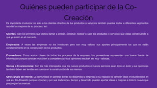 Quiénes pueden participar de la Co-
Creación
Es importante involucrar no solo a los clientes directos de tus productos o servicios también puedes invitar a diferentes segmentos
aportar las mejores de su proceso, así:
Clientes: Son los primeros que debes llamar a probar, construir, testear o usar los productos o servicios que estas construyendo o
que ya estén en el mercado.
Empleados: A veces las empresas no los involucran pero son muy valioso sus aportes principalmente los que no están
constantemente en la construcción de los productos.
Proveedores: Como socios claves de todos los procesos de la empresa, los proveedores representan una buena fuente de
información porque conocen muy bien la competencia y sus opiniones resultan ser muy valiosas.
Socios o Inversionistas: Son los más interesados que los nuevos productos o nuevos servicios sean todo un éxito y sus opiniones
también deben ser tenidas en cuenta en la construcción de los mismos.
Otros grupo de interés: La comunidad en general donde se desarrolla la empresa o su negocio es también ideal involucrándose en
qué es Co-Creación porque conocen y por sus tradiciones, tiempo y desarrollo pueden aportar ideas o mejoras a todo lo nuevo que
propongan las marcas.
 