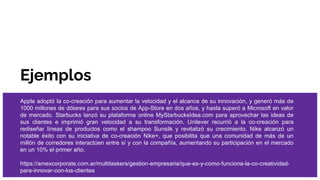 Ejemplos
Apple adoptó la co-creación para aumentar la velocidad y el alcance de su innovación, y generó más de
1000 millones de dólares para sus socios de App-Store en dos años, y hasta superó a Microsoft en valor
de mercado. Starbucks lanzó su plataforma online MyStarbucksIdea.com para aprovechar las ideas de
sus clientes e imprimió gran velocidad a su transformación. Unilever recurrió a la co-creación para
rediseñar líneas de productos como el shampoo Sunsilk y revitalizó su crecimiento. Nike alcanzó un
notable éxito con su iniciativa de co-creación Nike+, que posibilita que una comunidad de más de un
millón de corredores interactúen entre sí y con la compañía, aumentando su participación en el mercado
en un 10% el primer año.
https://amexcorporate.com.ar/multitaskers/gestion-empresaria/que-es-y-como-funciona-la-co-creatividad-
para-innovar-con-los-clientes
 