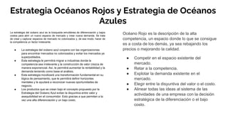 Estrategia Océanos Rojos y Estrategia de Océanos
Azules
La estrategia del océano azul es la búsqueda simultánea de diferenciación y bajos
costos para abrir un nuevo espacio de mercado y crear nueva demanda. Se trata
de crear y capturar espacios de mercado no colonizados y, de ese modo, hacer de
la competencia un factor irrelevante.
● La estrategia del océano azul coopera con las organizaciones
para encontrar mercados no colonizados y evitar los mercados ya
superpoblados.
● Esta estrategia le permitirá migrar a industrias donde la
competencia sea irrelevante y la construcción de valor crezca de
manera exponencial. Así, le permitirá aumentar la rentabilidad y la
demanda teniendo como base el análisis.
● Esta estrategia movilizará una transformación fundamental en su
lógica de pensamiento, que le permitirá definir horizontes
mentales y le ayudará a reconocer nuevas oportunidades de
negocio.
● Los productos que se crean bajo el concepto propuesto por la
Estrategia del Océano Azul evitan la disyuntiva entre valor y
asequibilidad en el consumidor. Esto gracias a que permiten a la
vez una alta diferenciación y un bajo costo.
Océano Rojo es la descripción de la alta
competencia, un espacio donde lo que se consigue
es a costa de los demás, ya sea rebajando los
precios o mejorando la calidad.
● Competir en el espacio existente del
mercado.
● Retar a la competencia.
● Explotar la demanda existente en el
mercado.
● Elegir entre la disyuntiva del valor o el costo.
● Alinear todas las ideas al sistema de las
actividades de una empresa con la decisión
estratégica de la diferenciación o el bajo
costo.
 