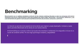 Benchmarking
Benchmarking es un análisis estratégico profundo de las mejores prácticas llevadas a cabo por empresas del mismo
segmento que el tuyo. Benchmarking viene de la palabra de origen inglés "benchmark", que significa "referencia", y es
una herramienta de gestión esencial para el perfeccionamiento de procesos, productos y servicios.
La intención es aprender de la experiencia de los demás para mejorar tu propio desempeño. Contrario a copiar,
esto te permitirá diferenciarte de los demás de una manera efectiva.
El benchmarking es un proceso continuo que ayuda a las empresas a mantenerse a la vanguardia e innovar en un
mundo de constante cambio. Por eso exige aprendizaje constante y adaptabilidad
 