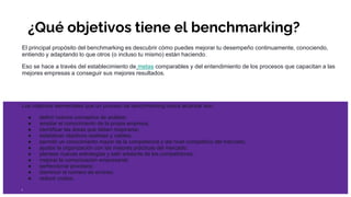 ¿Qué objetivos tiene el benchmarking?
El principal propósito del benchmarking es descubrir cómo puedes mejorar tu desempeño continuamente, conociendo,
entiendo y adaptando lo que otros (o incluso tu mismo) están haciendo.
Eso se hace a través del establecimiento de metas comparables y del entendimiento de los procesos que capacitan a las
mejores empresas a conseguir sus mejores resultados.
Los objetivos elementales que un proceso de benchmarking busca alcanzar son:
● definir nuevos conceptos de análisis;
● ampliar el conocimiento de la propia empresa;
● identificar las áreas que deben mejorarse;
● establecer objetivos realistas y viables;
● permitir un conocimiento mayor de la competencia y del nivel competitivo del mercado;
● ajustar la organización con las mejores prácticas del mercado;
● plantear nuevas estrategias y salir adelante de los competidores;
● mejorar la comunicación empresarial;
● perfeccionar procesos;
● disminuir el número de errores;
● reducir costos.
 