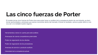 Las cinco fuerzas de Porter
El modelo de las cinco fuerzas de Porter sirve para poder hacer un análisis de la competencia dentro de una industria, es decir,
de las oportunidades y amenazas que vamos a encontrar dentro del mercado. Al tener el resultado, vamos a poder definir si nos
va a ser o no rentable nuestro negocio.
Herramientas a tener en cuenta para este análisis:
Amenazas de nuevos competidores potenciales
Poder de negociación de los clientes
Poder de negociación de los proveedores
Amenaza de servicio o producto sustituto
Intensidad de la competencia actual.
 