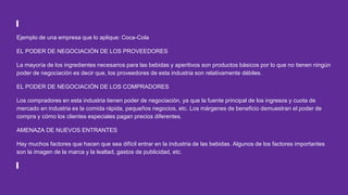 Ejemplo de una empresa que lo aplique: Coca-Cola
EL PODER DE NEGOCIACIÓN DE LOS PROVEEDORES
La mayoría de los ingredientes necesarios para las bebidas y aperitivos son productos básicos por lo que no tienen ningún
poder de negociación es decir que, los proveedores de esta industria son relativamente débiles.
EL PODER DE NEGOCIACIÓN DE LOS COMPRADORES
Los compradores en esta industria tienen poder de negociación, ya que la fuente principal de los ingresos y cuota de
mercado en industria es la comida rápida, pequeños negocios, etc. Los márgenes de beneficio demuestran el poder de
compra y cómo los clientes especiales pagan precios diferentes.
AMENAZA DE NUEVOS ENTRANTES
Hay muchos factores que hacen que sea difícil entrar en la industria de las bebidas. Algunos de los factores importantes
son la imagen de la marca y la lealtad, gastos de publicidad, etc.
 