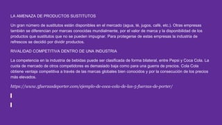 LA AMENAZA DE PRODUCTOS SUSTITUTOS
Un gran número de sustitutos están disponibles en el mercado (agua, té, jugos, café, etc.). Otras empresas
también se diferencian por marcas conocidas mundialmente, por el valor de marca y la disponibilidad de los
productos que sustitutos que no se pueden impugnar. Para protegerse de estas empresas la industria de
refrescos se decidió por dividir productos.
RIVALIDAD COMPETITIVA DENTRO DE UNA INDUSTRIA
La competencia en la industria de bebidas puede ser clasificada de forma bilateral, entre Pepsi y Coca Cola. La
cuota de mercado de otros competidores es demasiado baja como para una guerra de precios. Cola Cola
obtiene ventaja competitiva a través de las marcas globales bien conocidos y por la consecución de los precios
más elevados.
https://www.5fuerzasdeporter.com/ejemplo-de-coca-cola-de-las-5-fuerzas-de-porter/
 