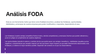 Análisis FODA
Esta es una herramienta matriz que tiene como finalidad encontrar y analizar las fortalezas, oportunidades,
debilidades y amenazas de nuestra empresa para poder modificarlos o mejorarlos, dependiendo el caso.
Las fortalezas (nuestra ventaja competitiva frente al resto y demás competidores) y amenazas (hechos que pueden afectarnos y
poner en peligro el cumplimiento de nuestros objetivos).
Las oportunidades (estudia lo externo y cambios de los que podría sacar una ventaja o beneficio) y debilidades (aquellos puntos
negativos y características que necesito mejorar) son las que tienen mayor impacto ya que están directamente relacionadas a las
fortalezas y a obtener el mayor beneficio posible. Dependen del contexto en el que nos desarrollemos.
 