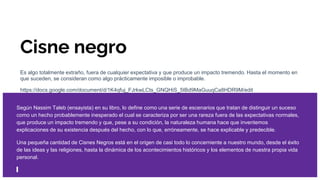 Cisne negro
Es algo totalmente extraño, fuera de cualquier expectativa y que produce un impacto tremendo. Hasta el momento en
que suceden, se consideran como algo prácticamente imposible o improbable.
https://docs.google.com/document/d/1K4qfuj_FJrkwLCts_GNQHiS_5IBd9MaGuuqCa8HDR9M/edit
Según Nassim Taleb (ensayista) en su libro, lo define como una serie de escenarios que tratan de distinguir un suceso
como un hecho probablemente inesperado el cual se caracteriza por ser una rareza fuera de las expectativas normales,
que produce un impacto tremendo y que, pese a su condición, la naturaleza humana hace que inventemos
explicaciones de su existencia después del hecho, con lo que, erróneamente, se hace explicable y predecible.
Una pequeña cantidad de Cisnes Negros está en el origen de casi todo lo concerniente a nuestro mundo, desde el éxito
de las ideas y las religiones, hasta la dinámica de los acontecimientos históricos y los elementos de nuestra propia vida
personal.
 