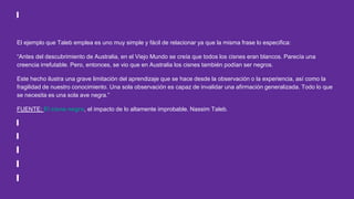 El ejemplo que Taleb emplea es uno muy simple y fácil de relacionar ya que la misma frase lo especifica:
“Antes del descubrimiento de Australia, en el Viejo Mundo se creía que todos los cisnes eran blancos. Parecía una
creencia irrefutable. Pero, entonces, se vio que en Australia los cisnes también podían ser negros.
Este hecho ilustra una grave limitación del aprendizaje que se hace desde la observación o la experiencia, así como la
fragilidad de nuestro conocimiento. Una sola observación es capaz de invalidar una afirmación generalizada. Todo lo que
se necesita es una sola ave negra.”
FUENTE: El cisne negro, el impacto de lo altamente improbable. Nassim Taleb.
 