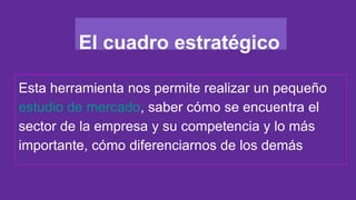 El cuadro estratégico
Esta herramienta nos permite realizar un pequeño
estudio de mercado, saber cómo se encuentra el
sector de la empresa y su competencia y lo más
importante, cómo diferenciarnos de los demás
 
