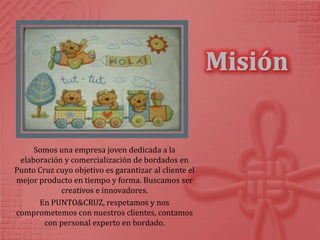 Somos una empresa joven dedicada a la
 elaboración y comercialización de bordados en
Punto Cruz cuyo objetivo es garantizar al cliente el
mejor producto en tiempo y forma. Buscamos ser
            creativos e innovadores.
      En PUNTO&CRUZ, respetamos y nos
comprometemos con nuestros clientes, contamos
        con personal experto en bordado.
 