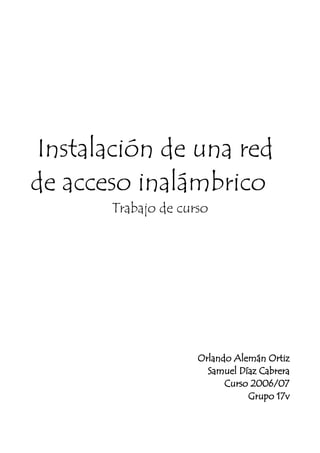 Instalación de una red
de acceso inalámbrico
       Trabajo de curso




                     Orlando Alemán Ortiz
                       Samuel Díaz Cabrera
                           Curso 2006/07
                                Grupo 17v
 
