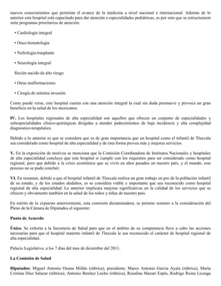 nuevos conocimientos que permitan el avance de la medicina a nivel nacional e internacional. Además de lo
anterior este hospital está capacitado para dar atención a especialidades pediátricas, es por esto que se estructuraron
siete programas prioritarios de atención:

  • Cardiología integral

  • Onco-hematología

  • Nefrología-trasplante

  • Neurología integral

  Recién nacido de alto riesgo

  • Otras malformaciones

  • Cirugía de mínima invasión

Como puede verse, este hospital cuenta con una atención integral la cual sin duda promueve y provoca un gran
beneficio en la salud de los mexicanos.

IV. Los hospitales regionales de alta especialidad son aquellos que ofrecen un conjunto de especialidades y
subespecialidades clínico-quirúrgicas dirigidas a atender padecimientos de baja incidencia y alta complejidad
diagnostico-terapéutica.

Debido a lo anterior es que se considera que es de gran importancia que un hospital como el infantil de Tlaxcala
sea considerado como hospital de alta especialidad y de esta forma provea más y mejores servicios.

V. En la exposición de motivos se menciona que la Comisión Coordinadora de Institutos Nacionales y hospitales
de alta especialidad concluyo que este hospital si cumple con los requisitos para ser considerado como hospital
regional, pero que debido a la crisis económica que se vivió en años pasados en nuestro país, y el mundo, este
proceso no se pudo concluir.

VI. En resumen, debido a que el hospital infantil de Tlaxcala realiza un gran trabajo en pro de la población infantil
de su estado, y de los estados aledaños, es se considera viable e importante que sea reconocido como hospital
regional de alta especialidad. Lo anterior implicara mejoras significativas en la calidad de los servicios que se
ofrecen y obviamente también en la salud de los niños y niñas de nuestro país.

En mérito de lo expuesto anteriormente, esta comisión dictaminadora, se permite someter a la consideración del
Pleno de la Cámara de Diputados el siguiente:

Punto de Acuerdo

Único. Se exhorta a la Secretaría de Salud para que en el ámbito de su competencia lleve a cabo las acciones
necesarias para que el hospital materno infantil de Tlaxcala le sea reconocido el carácter de hospital regional de
alta especialidad.

Palacio Legislativo, a los 7 días del mes de diciembre del 2011.

La Comisión de Salud

Diputados: Miguel Antonio Osuna Millán (rúbrica), presidente; Marco Antonio García Ayala (rúbrica), María
Cristina Díaz Salazar (rúbrica), Antonio Benítez Lucho (rúbrica), Rosalina Mazari Espín, Rodrigo Reina Liceaga
 
