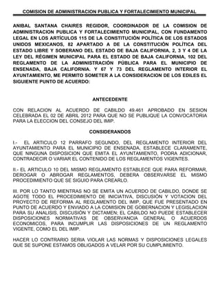 COMISION DE ADMINISTRACION PUBLICA Y FORTALECIMIENTO MUNICIPAL


ANIBAL SANTANA CHAIRES REGIDOR, COORDINADOR DE LA COMISION DE
ADMINISTRACION PUBLICA Y FORTALECIMIENTO MUNICIPAL, CON FUNDAMENTO
LEGAL EN LOS ARTÍCULOS 115 DE LA CONSTITUCIÓN POLÍTICA DE LOS ESTADOS
UNIDOS MEXICANOS, 82 APARTADO A DE LA CONSTITUCIÓN POLÍTICA DEL
ESTADO LIBRE Y SOBERANO DEL ESTADO DE BAJA CALIFORNIA, 2, 3 Y 4 DE LA
LEY DEL RÉGIMEN MUNICIPAL PARA EL ESTADO DE BAJA CALIFORNIA, 102 DEL
REGLAMENTO DE LA ADMINISTRACIÓN PÚBLICA PARA EL MUNICIPIO DE
ENSENADA, BAJA CALIFORNIA. Y 67 Y 73 DEL REGLAMENTO INTERIOR EL
AYUNTAMIENTO, ME PERMITO SOMETER A LA CONSIDERACION DE LOS EDILES EL
SIGUIENTE PUNTO DE ACUERDO:


                            ANTECEDENTE

CON RELACION AL ACUERDO DE CABILDO 49.461 APROBADO EN SESION
CELEBRADA EL 02 DE ABRIL 2012 PARA QUE NO SE PUBLIQUE LA CONVOCATORIA
PARA LA ELECCION DEL CONSEJO DEL IMIP.

                           CONSIDERANDOS

I.- EL ARTICULO 12 PARRAFO SEGUNDO, DEL REGLAMENTO INTERIOR DEL
AYUNTAMIENTO PARA EL MUNICIPIO DE ENSENADA, ESTABLECE CLARAMENTE,
QUE NINGUNA DISPOSICION QUE EMITA EL AYUNTAMIENTO, PODRA ADICIONAR,
CONTRADECIR O VARIAR EL CONTENIDO DE LOS REGLAMENTOS VIGENTES.

II.- EL ARTICULO 10 DEL MISMO REGLAMENTO ESTABLECE QUE PARA REFORMAR,
DEROGAR O ABROGAR REGLAMENTOS, DEBERA OBSERVARSE EL MISMO
PROCEDIMIENTO QUE SE SIGUIO PARA CREARLO.

III. POR LO TANTO MIENTRAS NO SE EMITA UN ACUERDO DE CABILDO, DONDE SE
AGOTE TODO EL PROCEDIMIENTO DE INICIATIVA, DISCUSIÓN Y VOTACION DEL
PROYECTO DE REFORMA AL REGLAMENTO DEL IMIP, QUE FUE PRESENTADO EN
PUNTO DE ACUERDO Y ENVIADO A LA COMISION DE GOBERNACION Y LEGISLACION
PARA SU ANALISIS, DISCUSIÓN Y DICTAMEN; EL CABILDO NO PUEDE ESTABLECER
DISPOSICIONES NORMATIVAS DE OBSERVANCIA GENERAL O ACUERDOS
ECONOMICOS, PARA INCUMPLIR LAS DISPOSICIONES DE UN REGLAMENTO
VIGENTE, COMO EL DEL IMIP.

HACER LO CONTRARIO SERIA VIOLAR LAS NORMAS Y DISPOSICIONES LEGALES
QUE SE SUPONE ESTAMOS OBLIGADOS A VELAR POR SU CUMPLIMIENTO.
 