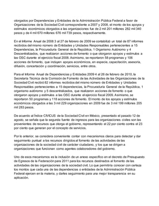 otorgados por Dependencias y Entidades de la Administración Pública Federal a favor de
Organizaciones de la Sociedad Civil correspondiente a 2007 y 2008, el monto de los apoyos y
estímulos económicos otorgados a las organizaciones fue de 2 mil 201 millones 282 mil 340
pesos y de 4 mil 670 millones 676 mil 739 pesos, respectivamente.
En el Informe Anual de 2008 3 al 27 de febrero de 2009 se contabilizó un total de 87 informes
recibidos del mismo número de Entidades y Unidades Responsables pertenecientes a 15
Dependencias, la Procuraduría General de la República, 1 Organismo Autónomo y 4
Descentralizados, que realizaron acciones de fomento o que otorgaron apoyos y estímulos a
las OSC durante el ejercicio fiscal 2008. Asimismo, se reportaron 58 programas y 106
acciones de fomento, que incluyen apoyos económicos, en especie, capacitación, asesoría,
difusión, concertación y coordinación, servicios, entre otros.
Para el Informe Anual de Dependencias y Entidades 2009 4 al 26 de febrero de 2010, la
Secretaría Técnica de la Comisión de Fomento de las Actividades de las Organizaciones de la
Sociedad Civil recibió 82 informes recibidos del mismo número de Entidades y Unidades
Responsables pertenecientes a 15 dependencias, la Procuraduría General de la República, 1
organismo autónomo y 5 descentralizados, que realizaron acciones de fomento o que
otorgaron apoyos y estímulos a las OSC durante el ejercicio fiscal 2009. Asimismo, se
reportaron 50 programas y 118 acciones de fomento. El monto de los apoyos y estímulos
económicos otorgados a las 3 mil 229 organizaciones en 2009 fue de 3 mil 199 millones 205
mil 283 pesos.
De acuerdo al Índice CIVICUS de la Sociedad Civil en México, presentado el pasado 12 de
agosto, se señala que la segunda fuente de ingresos para las organizaciones civiles son las
provenientes de recursos que otorga el gobierno, representando el 22 por ciento contra el 23
por ciento que generan por el concepto de servicios.
Por lo anterior, se considera conveniente contar con mecanismos claros para detectar y dar
seguimiento puntual a los recursos dirigidos al fomento de las actividades de las
organizaciones de la sociedad civil de carácter ciudadano, y los que se dirigen a
organizaciones que funcionan como agentes colaboradores del gobierno.
Uno de esos mecanismos es la inclusión de un anexo específico en el decreto de Presupuesto
de Egresos de la Federación para 2011 para los recursos destinados al fomento de las
actividades de las organizaciones de la sociedad civil. Lo que permitiría conocer con certeza
los montos que cada una de las dependencias o entidades de la Administración Pública
Federal ejercen en la materia, y darles seguimiento para una mejor transparencia en su
aplicación.
 