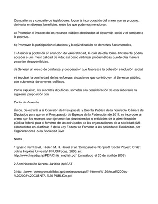 Compañeras y compañeros legisladores, lograr la incorporación del anexo que se propone,
derivaría en diversos beneficios, entre los que podemos mencionar:
a) Potenciar el impacto de los recursos públicos destinados al desarrollo social y el combate a
la pobreza,
b) Promover la participación ciudadana y la reivindicación de derechos fundamentales,
c) Atender a población en situación de vulnerabilidad, la cual de otra forma difícilmente podría
acceder a una mejor calidad de vida; así como visibilizar problemáticas que de otra manera
pasarían desapercibidas,
d) Generar un marco de confianza y cooperación que favorezca la cohesión e inclusión social,
e) Impulsar la continuidad de los esfuerzos ciudadanos que contribuyen al bienestar público,
con autonomía de vaivenes políticos.
Por lo expuesto, las suscritas diputadas, someten a la consideración de esta soberanía la
siguiente proposición con
Punto de Acuerdo
Único. Se exhorta a la Comisión de Presupuesto y Cuenta Pública de la honorable Cámara de
Diputados para que en el Presupuesto de Egresos de la Federación de 2011, se incorpore un
anexo con los recursos que ejercerán las dependencias o entidades de la administración
pública federal para el fomento de las actividades de las organizaciones de la sociedad civil,
establecidas en el artículo 5 de la Ley Federal de Fomento a las Actividades Realizadas por
Organizaciones de la Sociedad Civil.
Notas
1 Ignacio Irarrázaval, Hielen M. H. Hairel et al. “Comparative Nonprofit Sector Project: Chile”.
Johns Hopkins Univesity/ PNUD/Focus, 2006, en:
http://www.jhu.edu/cnp/PDF/Chile_english.pdf (consultado el 20 de abril de 2009).
2 Administración General Jurídica del SAT
3 http: //www. corresponsabilidad.gob.mx/recursos/pdf/ Informe% 20Anual%20Dep
%202008%20CUENTA %20 PUBLICA.pdf
 
