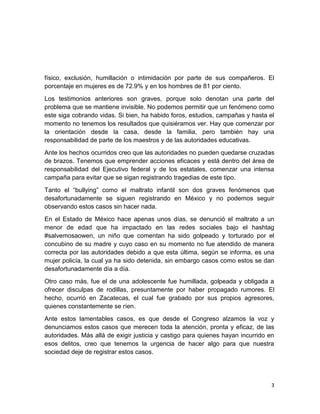 3
físico, exclusión, humillación o intimidación por parte de sus compañeros. El
porcentaje en mujeres es de 72.9% y en los hombres de 81 por ciento.
Los testimonios anteriores son graves, porque solo denotan una parte del
problema que se mantiene invisible. No podemos permitir que un fenómeno como
este siga cobrando vidas. Si bien, ha habido foros, estudios, campañas y hasta el
momento no tenemos los resultados que quisiéramos ver. Hay que comenzar por
la orientación desde la casa, desde la familia, pero también hay una
responsabilidad de parte de los maestros y de las autoridades educativas.
Ante los hechos ocurridos creo que las autoridades no pueden quedarse cruzadas
de brazos. Tenemos que emprender acciones eficaces y está dentro del área de
responsabilidad del Ejecutivo federal y de los estatales, comenzar una intensa
campaña para evitar que se sigan registrando tragedias de este tipo.
Tanto el “bullying” como el maltrato infantil son dos graves fenómenos que
desafortunadamente se siguen registrando en México y no podemos seguir
observando estos casos sin hacer nada.
En el Estado de México hace apenas unos días, se denunció el maltrato a un
menor de edad que ha impactado en las redes sociales bajo el hashtag
#salvemosaowen, un niño que comentan ha sido golpeado y torturado por el
concubino de su madre y cuyo caso en su momento no fue atendido de manera
correcta por las autoridades debido a que esta última, según se informa, es una
mujer policía, la cual ya ha sido detenida, sin embargo casos como estos se dan
desafortunadamente día a día.
Otro caso más, fue el de una adolescente fue humillada, golpeada y obligada a
ofrecer disculpas de rodillas, presuntamente por haber propagado rumores. El
hecho, ocurrió en Zacatecas, el cual fue grabado por sus propios agresores,
quienes constantemente se ríen.
Ante estos lamentables casos, es que desde el Congreso alzamos la voz y
denunciamos estos casos que merecen toda la atención, pronta y eficaz, de las
autoridades. Más allá de exigir justicia y castigo para quienes hayan incurrido en
esos delitos, creo que tenemos la urgencia de hacer algo para que nuestra
sociedad deje de registrar estos casos.
 