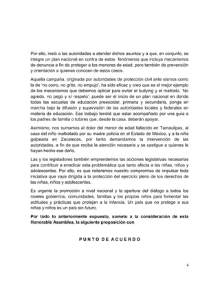 4
Por ello, instó a las autoridades a atender dichos asuntos y a que, en conjunto, se
integre un plan nacional en contra de estos fenómenos que incluya mecanismos
de denuncia a fin de proteger a los menores de edad, pero también de prevención
y orientación a quienes conocen de estos casos.
Aquella campaña, originada por autoridades de protección civil ante sismos como
la de ‘no corro, no grito, no empujo’, ha sido eficaz y creo que es el mejor ejemplo
de los mecanismos que debemos aplicar para evitar el bullying y el maltrato. ‘No
agredo, no pego y sí respeto’, puede ser el inicio de un plan nacional en donde
todas las escuelas de educación preescolar, primaria y secundaria, ponga en
marcha bajo la difusión y supervisión de las autoridades locales y federales en
materia de educación. Ese trabajo tendrá que estar acompañado por una guía a
los padres de familia o tutores que, desde la casa, deberán apoyar.
Asimismo, nos sumamos al dolor del menor de edad fallecido en Tamaulipas, al
caso del niño maltratado por su madre policía en el Estado de México, y a la niña
golpeada en Zacatecas, por tanto demandamos la intervención de las
autoridades, a fin de que reciba la atención necesaria y se castigue a quienes le
hayan hecho ese daño.
Las y los legisladores también emprendemos las acciones legislativas necesarias
para contribuir a erradicar esta problemática que tanto afecta a las niñas, niños y
adolescentes. Por ello, es que reiteramos nuestro compromiso de impulsar toda
iniciativa que vaya dirigida a la protección del ejercicio pleno de los derechos de
las niñas, niños y adolescentes.
Es urgente la promoción a nivel nacional y la apertura del diálogo a todos los
niveles gobiernos, comunidades, familias y los propios niños para fomentar las
actitudes y prácticas que protejan a la infancia. Un país que no protege a sus
niñas y niños es un país sin futuro.
Por todo lo anteriormente expuesto, someto a la consideración de esta
Honorable Asamblea, la siguiente proposición con
P U N T O D E A C U E R D O
 